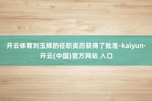 开云体育刘玉辉的任职资历获得了批准-kaiyun·开云(中国)官方网站 入口