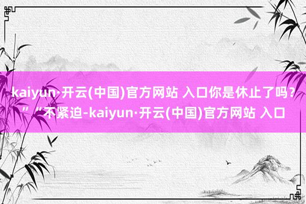 kaiyun·开云(中国)官方网站 入口你是休止了吗？”“不紧迫-kaiyun·开云(中国)官方网站 入口