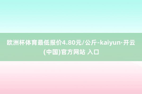 欧洲杯体育最低报价4.80元/公斤-kaiyun·开云(中国)官方网站 入口