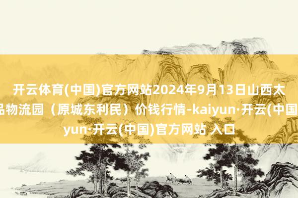 开云体育(中国)官方网站2024年9月13日山西太原丈子头农居品物流园(原城东利民)价钱行情-kaiyun·开云(中国)官方网站 入口
