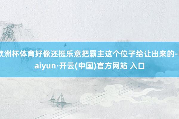 欧洲杯体育好像还挺乐意把霸主这个位子给让出来的-kaiyun·开云(中国)官方网站 入口