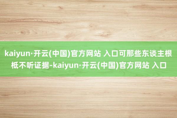 kaiyun·开云(中国)官方网站 入口可那些东谈主根柢不听证据-kaiyun·开云(中国)官方网站 入口