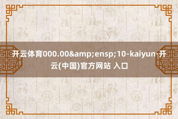 开云体育000.00 10-kaiyun·开云(中国)官方网站 入口