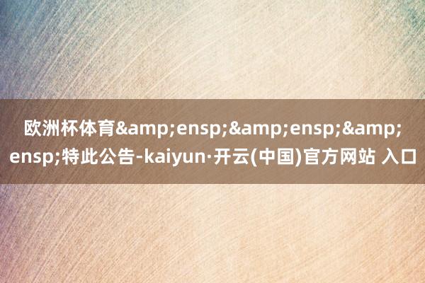 欧洲杯体育   特此公告-kaiyun·开云(中国)官方网站 入口