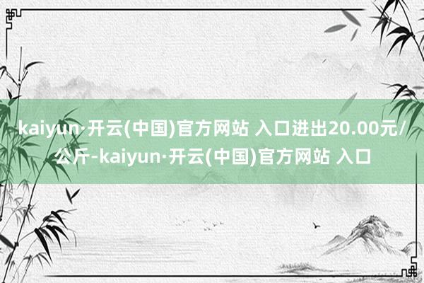 kaiyun·开云(中国)官方网站 入口进出20.00元/公斤-kaiyun·开云(中国)官方网站 入口