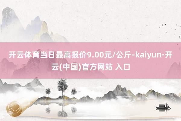 开云体育当日最高报价9.00元/公斤-kaiyun·开云(中国)官方网站 入口