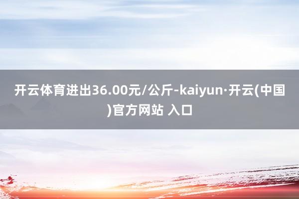 开云体育进出36.00元/公斤-kaiyun·开云(中国)官方网站 入口