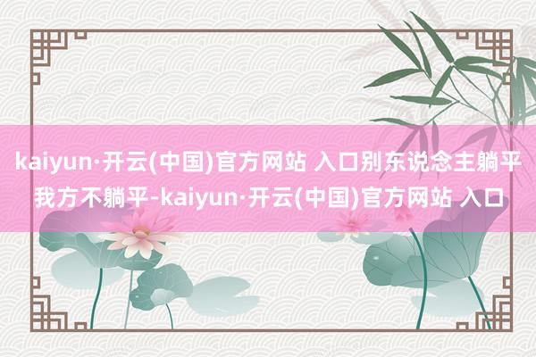 kaiyun·开云(中国)官方网站 入口别东说念主躺平我方不躺平-kaiyun·开云(中国)官方网站 入口