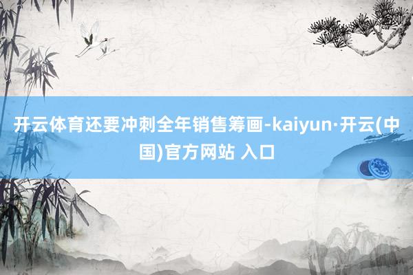开云体育还要冲刺全年销售筹画-kaiyun·开云(中国)官方网站 入口