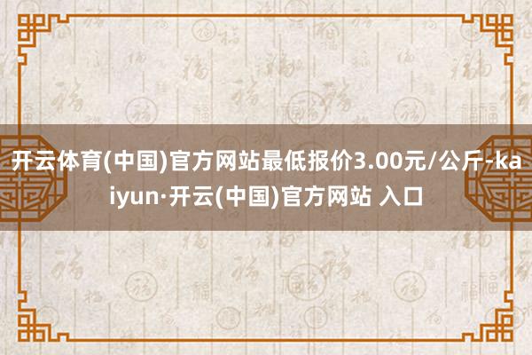 开云体育(中国)官方网站最低报价3.00元/公斤-kaiyun·开云(中国)官方网站 入口