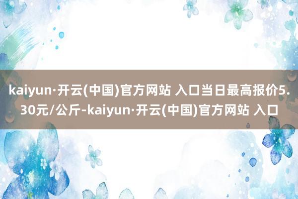 kaiyun·开云(中国)官方网站 入口当日最高报价5.30元/公斤-kaiyun·开云(中国)官方网站 入口