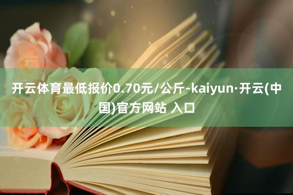 开云体育最低报价0.70元/公斤-kaiyun·开云(中国)官方网站 入口