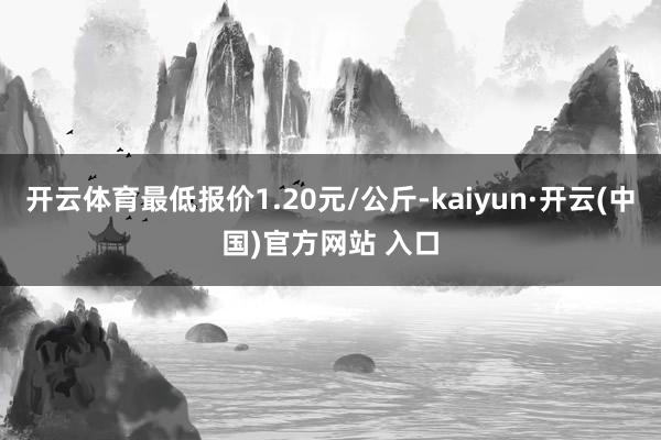 开云体育最低报价1.20元/公斤-kaiyun·开云(中国)官方网站 入口
