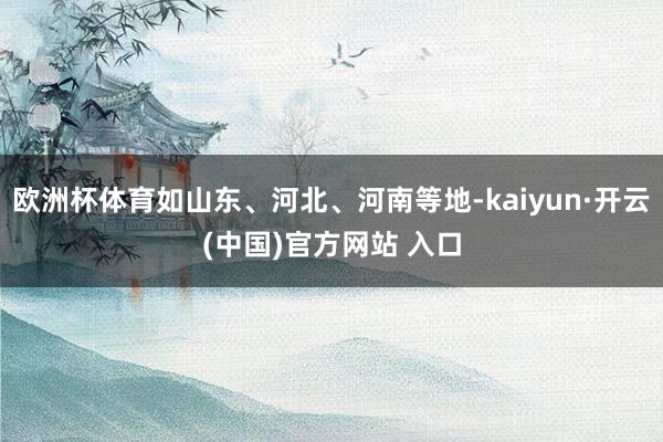 欧洲杯体育如山东、河北、河南等地-kaiyun·开云(中国)官方网站 入口