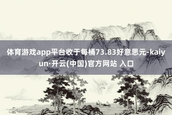 体育游戏app平台收于每桶73.83好意思元-kaiyun·开云(中国)官方网站 入口