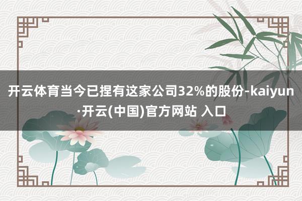 开云体育当今已捏有这家公司32%的股份-kaiyun·开云(中国)官方网站 入口