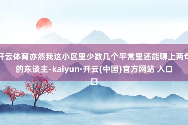 开云体育亦然我这小区里少数几个平常里还能聊上两句的东谈主-kaiyun·开云(中国)官方网站 入口