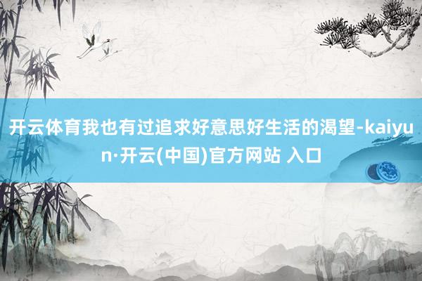 开云体育我也有过追求好意思好生活的渴望-kaiyun·开云(中国)官方网站 入口