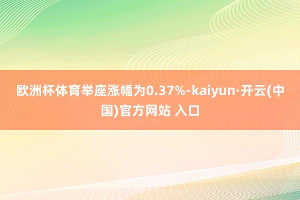 欧洲杯体育举座涨幅为0.37%-kaiyun·开云(中国)官方网站 入口