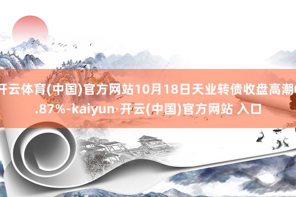 开云体育(中国)官方网站10月18日天业转债收盘高潮0.87%-kaiyun·开云(中国)官方网站 入口