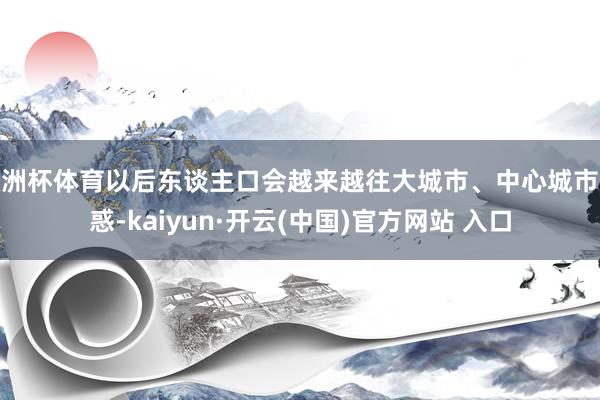 欧洲杯体育以后东谈主口会越来越往大城市、中心城市迷惑-kaiyun·开云(中国)官方网站 入口