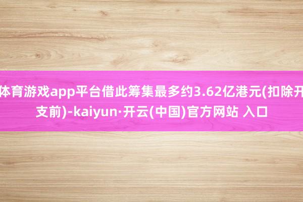 体育游戏app平台借此筹集最多约3.62亿港元(扣除开支前)-kaiyun·开云(中国)官方网站 入口