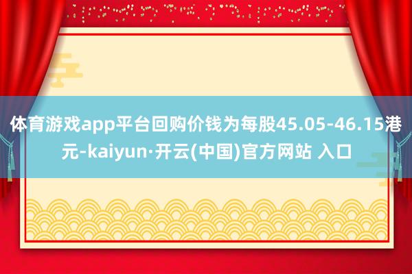 体育游戏app平台回购价钱为每股45.05-46.15港元-kaiyun·开云(中国)官方网站 入口