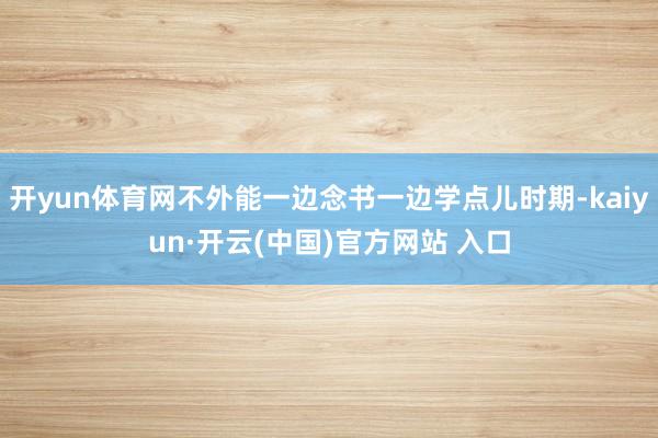 开yun体育网不外能一边念书一边学点儿时期-kaiyun·开云(中国)官方网站 入口