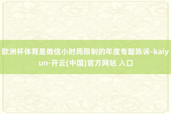 欧洲杯体育是微信小时局限制的年度专题陈诉-kaiyun·开云(中国)官方网站 入口