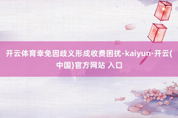 开云体育幸免因歧义形成收费困扰-kaiyun·开云(中国)官方网站 入口