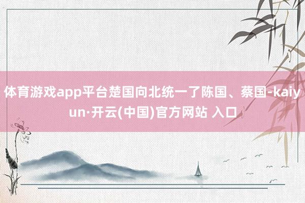 体育游戏app平台楚国向北统一了陈国、蔡国-kaiyun·开云(中国)官方网站 入口