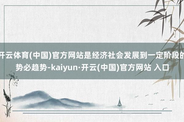 开云体育(中国)官方网站是经济社会发展到一定阶段的势必趋势-kaiyun·开云(中国)官方网站 入口