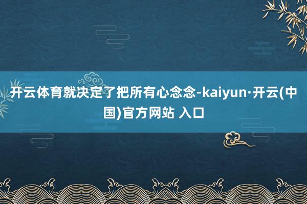 开云体育就决定了把所有心念念-kaiyun·开云(中国)官方网站 入口