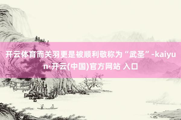 开云体育而关羽更是被顺利敬称为“武圣”-kaiyun·开云(中国)官方网站 入口