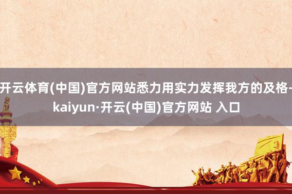 开云体育(中国)官方网站悉力用实力发挥我方的及格-kaiyun·开云(中国)官方网站 入口