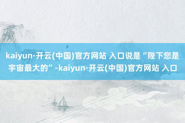 kaiyun·开云(中国)官方网站 入口说是“陛下您是宇宙最大的”-kaiyun·开云(中国)官方网站 入口