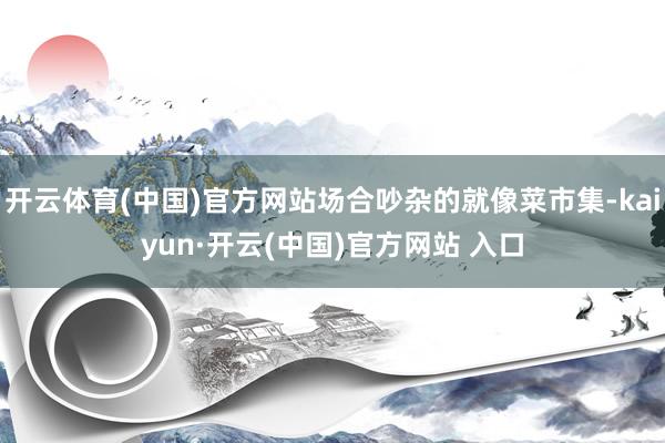 开云体育(中国)官方网站场合吵杂的就像菜市集-kaiyun·开云(中国)官方网站 入口
