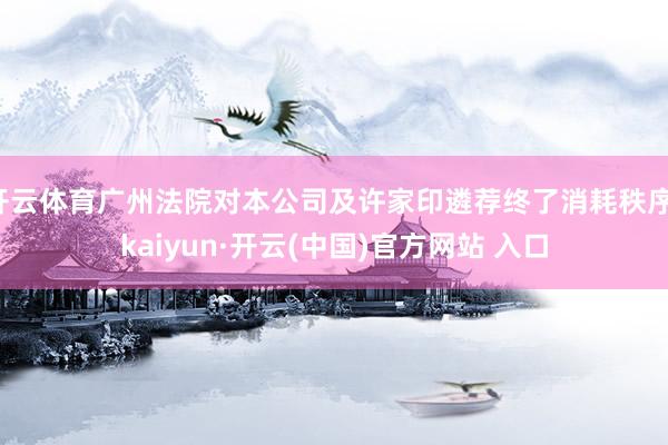 开云体育广州法院对本公司及许家印遴荐终了消耗秩序-kaiyun·开云(中国)官方网站 入口