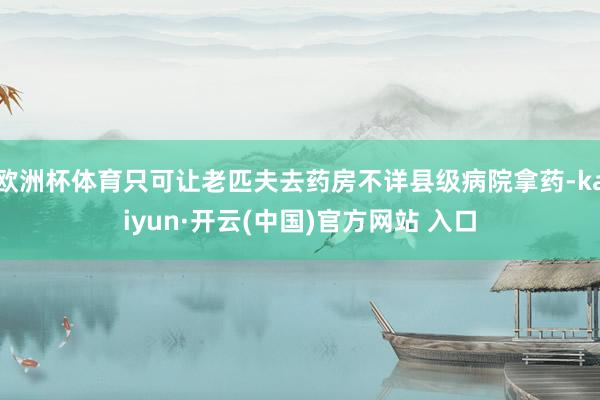 欧洲杯体育只可让老匹夫去药房不详县级病院拿药-kaiyun·开云(中国)官方网站 入口