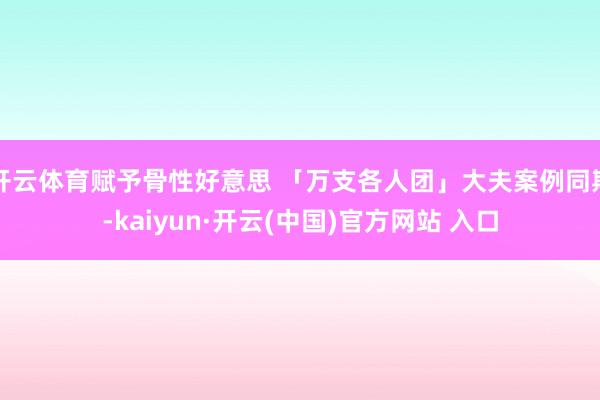 开云体育赋予骨性好意思 「万支各人团」大夫案例同期-kaiyun·开云(中国)官方网站 入口