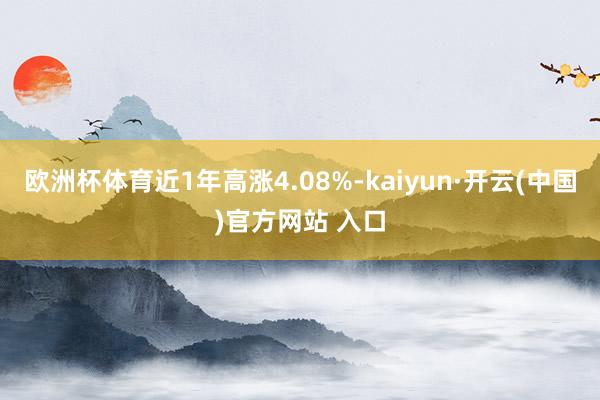 欧洲杯体育近1年高涨4.08%-kaiyun·开云(中国)官方网站 入口