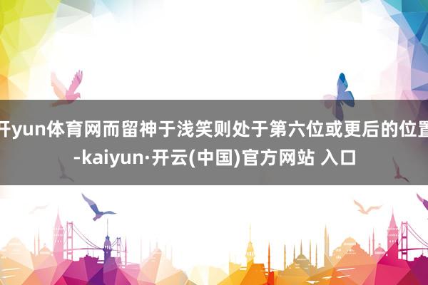 开yun体育网而留神于浅笑则处于第六位或更后的位置-kaiyun·开云(中国)官方网站 入口