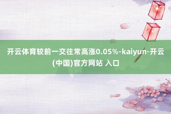 开云体育较前一交往常高涨0.05%-kaiyun·开云(中国)官方网站 入口