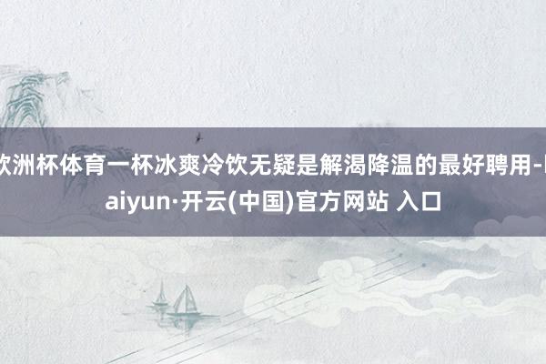 欧洲杯体育一杯冰爽冷饮无疑是解渴降温的最好聘用-kaiyun·开云(中国)官方网站 入口