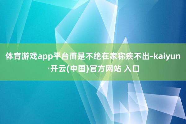 体育游戏app平台而是不绝在家称疾不出-kaiyun·开云(中国)官方网站 入口