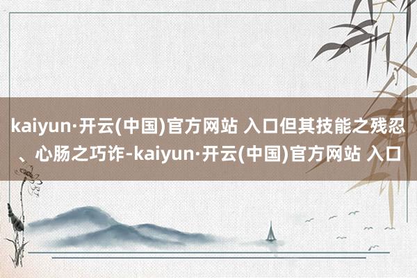 kaiyun·开云(中国)官方网站 入口但其技能之残忍、心肠之巧诈-kaiyun·开云(中国)官方网站 入口