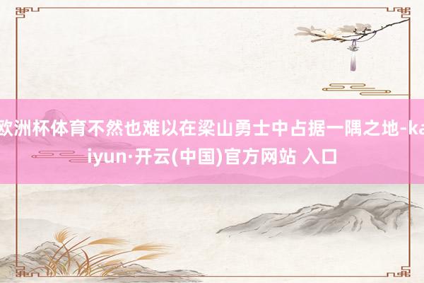 欧洲杯体育不然也难以在梁山勇士中占据一隅之地-kaiyun·开云(中国)官方网站 入口