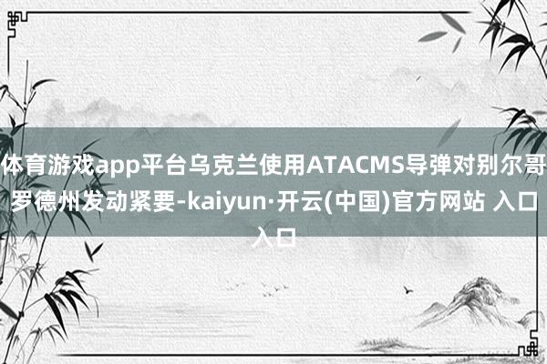 体育游戏app平台乌克兰使用ATACMS导弹对别尔哥罗德州发动紧要-kaiyun·开云(中国)官方网站 入口