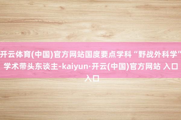 开云体育(中国)官方网站国度要点学科“野战外科学”学术带头东谈主-kaiyun·开云(中国)官方网站 入口