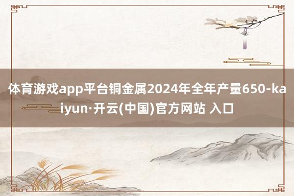 体育游戏app平台铜金属2024年全年产量650-kaiyun·开云(中国)官方网站 入口